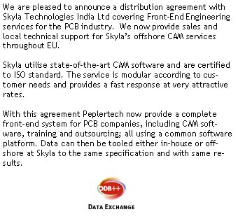 We are pleased to announce a distribution agreement with Skyla Technologies India Ltd covering Front-End Engineering services for the PCB industry.  We now provide sales and local technical support for Skyla�s offshore CAM services throughout EU.Skyla utilise state-of-the-art CAM software and are certified to ISO standard. The service is modular according to customer needs and provides a fast response at very attractive rates. With this agreement Peplertech now provide a complete front-end system for PCB companies, including CAM software, training and outsourcing; all using a common software platform. Data can then be tooled either in-house or offshore at Skyla to the same specification and with same results.